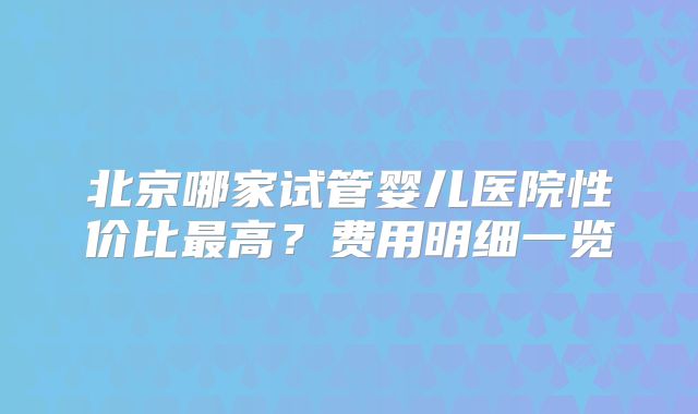 北京哪家试管婴儿医院性价比最高?费用明细一览