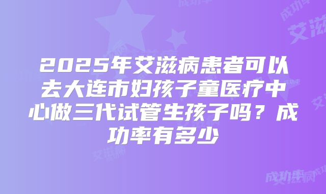 2025年艾滋病患者可以去大连市妇孩子童医疗中心做三代试管生孩子吗？成功率有多少