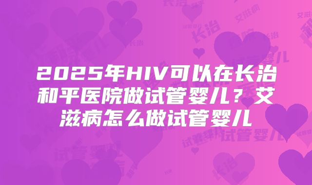 2025年HIV可以在长治和平医院做试管婴儿?艾滋病怎么做试管婴儿