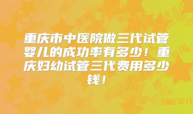 重庆市中医院做三代试管婴儿的成功率有多少!重庆妇幼试管三代费用多少钱!