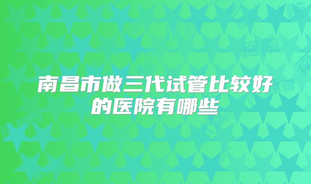 南昌市做三代试管比较好的医院有哪些