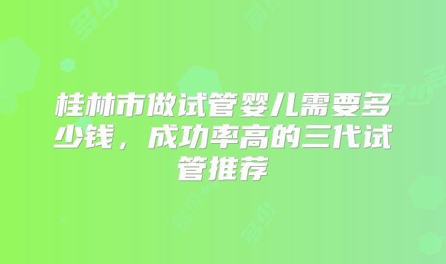 桂林市做试管婴儿需要多少钱，成功率高的三代试管推荐