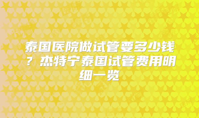 泰国医院做试管要多少钱？杰特宁泰国试管费用明细一览