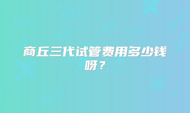 商丘三代试管费用多少钱呀？