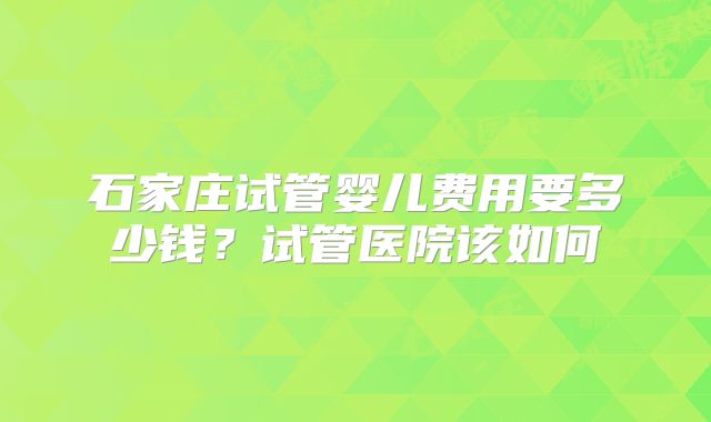 石家庄试管婴儿费用要多少钱?试管医院该如何