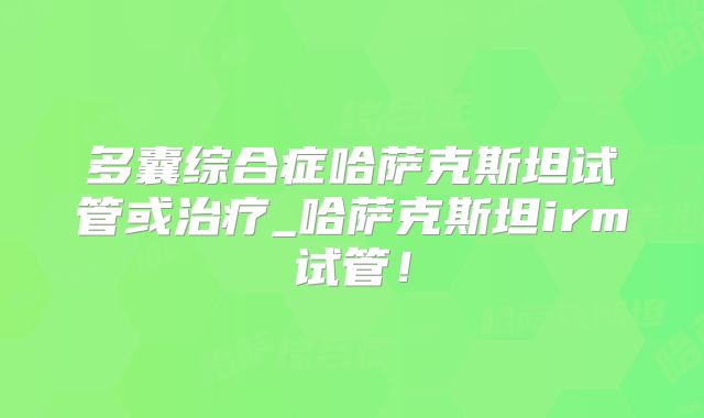 多囊综合症哈萨克斯坦试管或治疗_哈萨克斯坦irm试管！