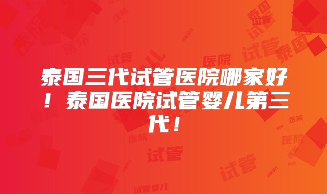 泰国三代试管医院哪家好！泰国医院试管婴儿第三代！