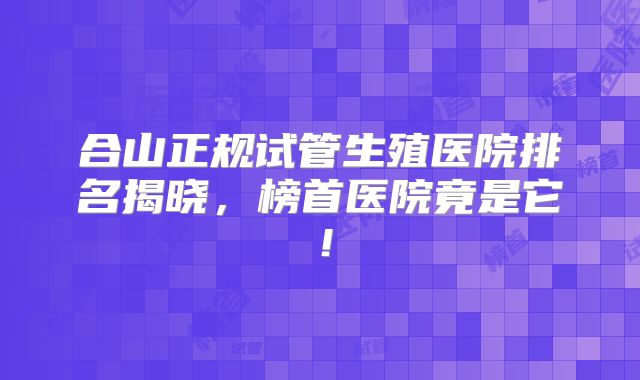 合山正规试管生殖医院排名揭晓，榜首医院竟是它！