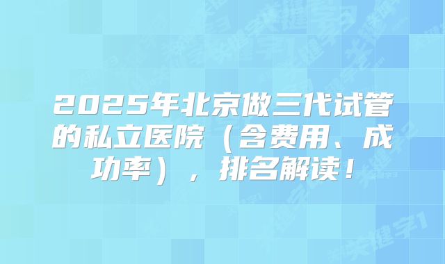 2025年北京做三代试管的私立医院(含费用、成功率),排名解读!