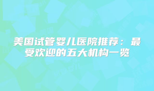 美国试管婴儿医院推荐：最受欢迎的五大机构一览