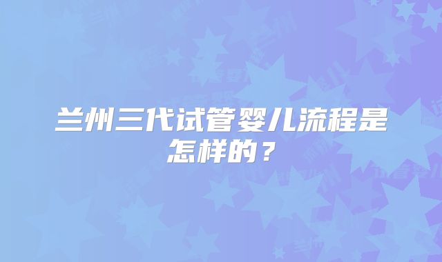 兰州三代试管婴儿流程是怎样的？