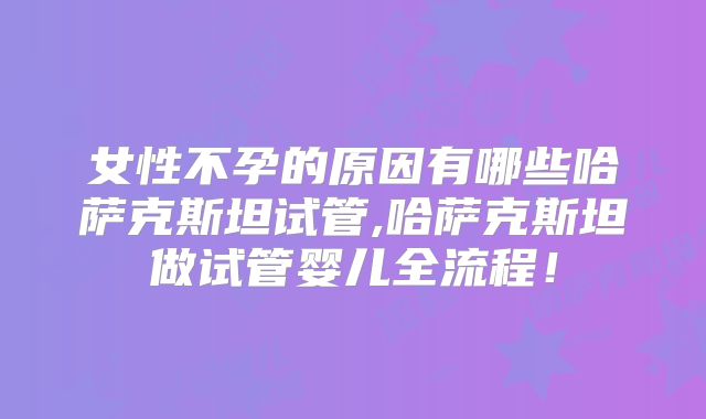 女性不孕的原因有哪些哈萨克斯坦试管,哈萨克斯坦做试管婴儿全流程!