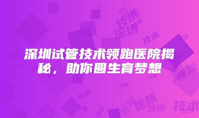 深圳试管技术领跑医院揭秘，助你圆生育梦想