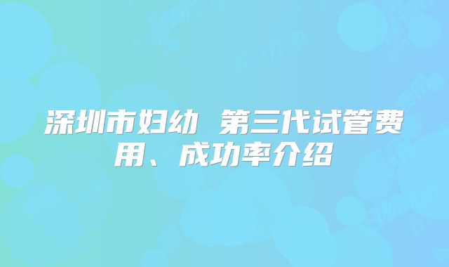 深圳市妇幼 第三代试管费用、成功率介绍