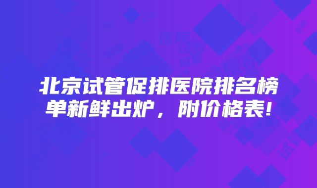 北京试管促排医院排名榜单新鲜出炉，附价格表!