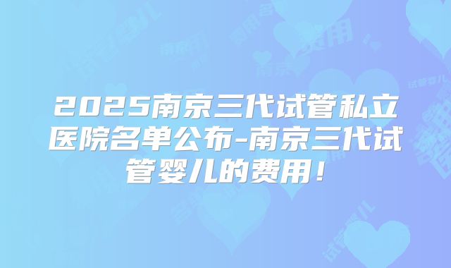 2025南京三代试管私立医院名单公布-南京三代试管婴儿的费用！