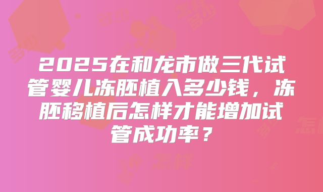 2025在和龙市做三代试管婴儿冻胚植入多少钱，冻胚移植后怎样才能增加试管成功率？