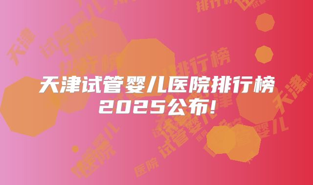 天津试管婴儿医院排行榜2025公布!