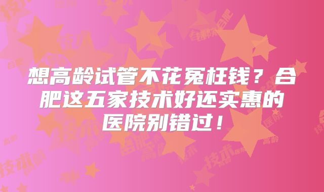想高龄试管不花冤枉钱？合肥这五家技术好还实惠的医院别错过！
