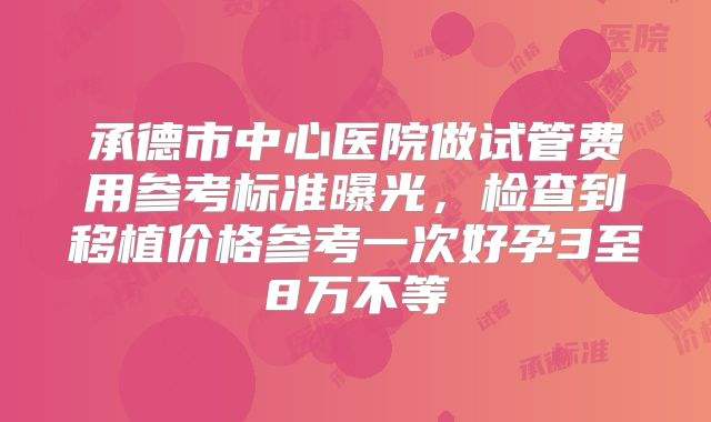 承德市中心医院做试管费用参考标准曝光,检查到移植价格参考一次好孕3至8万不等