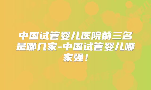 中国试管婴儿医院前三名是哪几家-中国试管婴儿哪家强！