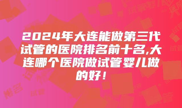 2024年大连能做第三代试管的医院排名前十名,大连哪个医院做试管婴儿做的好！