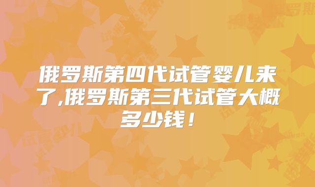 俄罗斯第四代试管婴儿来了,俄罗斯第三代试管大概多少钱！