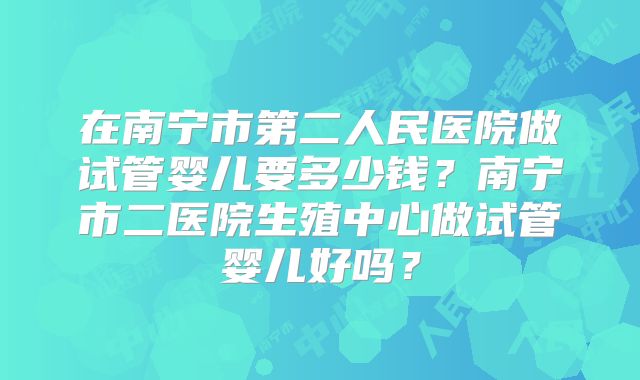 在南宁市第二人民医院做试管婴儿要多少钱？南宁市二医院生殖中心做试管婴儿好吗？