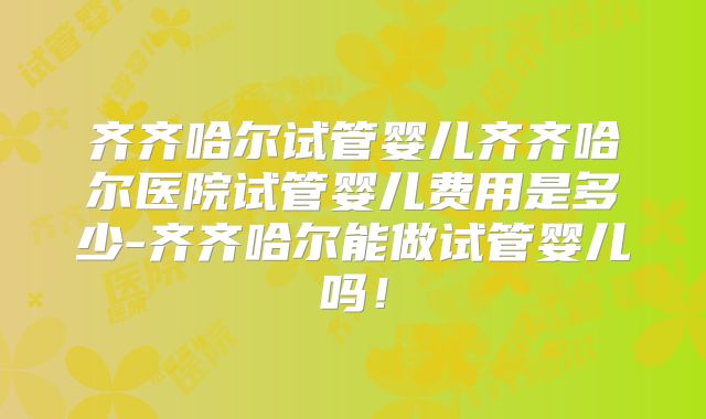 齐齐哈尔试管婴儿齐齐哈尔医院试管婴儿费用是多少-齐齐哈尔能做试管婴儿吗！