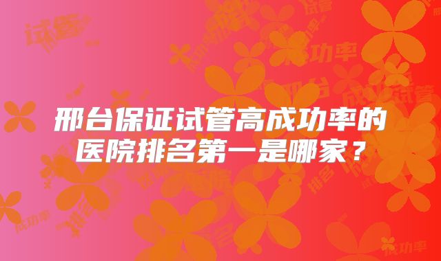 邢台保证试管高成功率的医院排名第一是哪家?