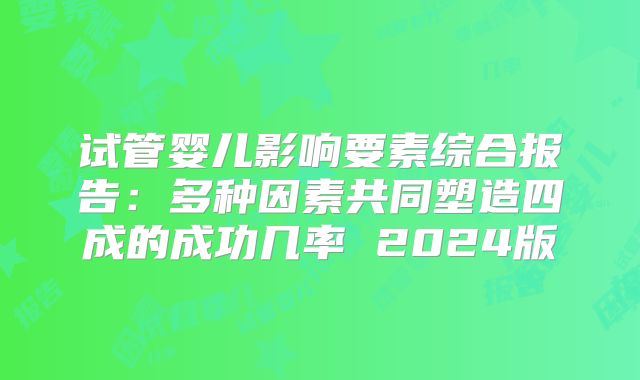 试管婴儿影响要素综合报告：多种因素共同塑造四成的成功几率 2024版