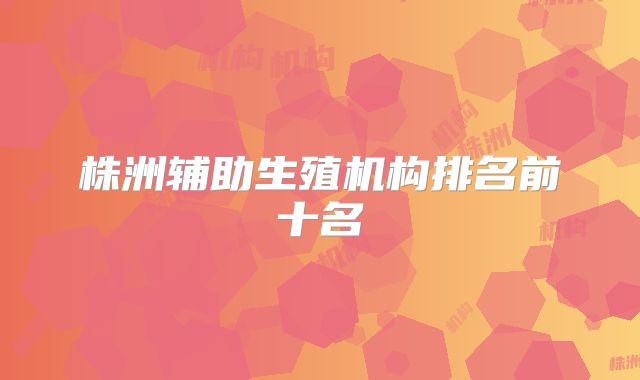 株洲辅助生殖机构排名前十名