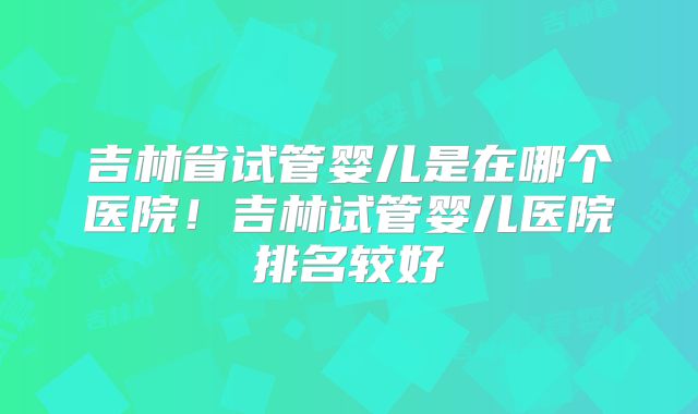 吉林省试管婴儿是在哪个医院！吉林试管婴儿医院排名较好