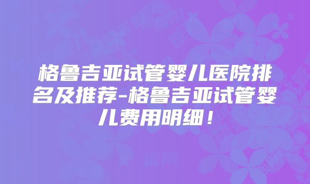 格鲁吉亚试管婴儿医院排名及推荐-格鲁吉亚试管婴儿费用明细！