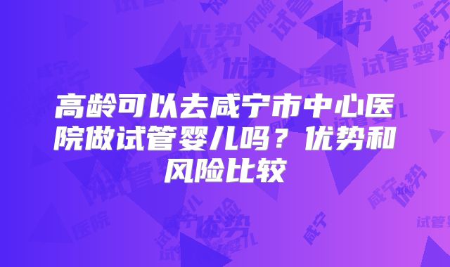 高龄可以去咸宁市中心医院做试管婴儿吗？优势和风险比较