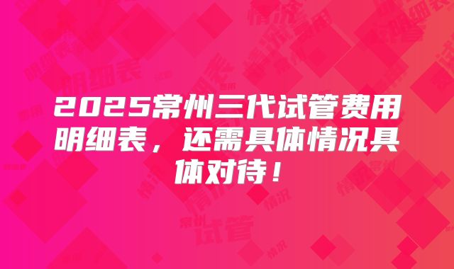 2025常州三代试管费用明细表，还需具体情况具体对待！