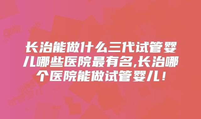 长治能做什么三代试管婴儿哪些医院最有名,长治哪个医院能做试管婴儿！