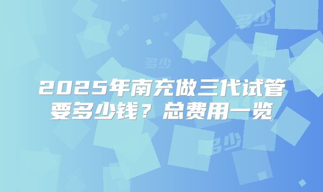 2025年南充做三代试管要多少钱？总费用一览