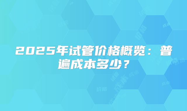 2025年试管价格概览：普遍成本多少？