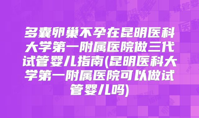 多囊卵巢不孕在昆明医科大学第一附属医院做三代试管婴儿指南(昆明医科大学第一附属医院可以做试管婴儿吗)