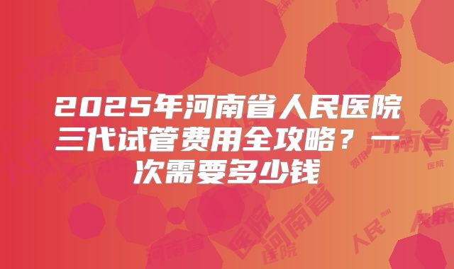 2025年河南省人民医院三代试管费用全攻略？一次需要多少钱