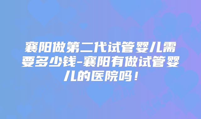 襄阳做第二代试管婴儿需要多少钱-襄阳有做试管婴儿的医院吗！