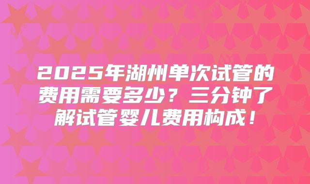 2025年湖州单次试管的费用需要多少?三分钟了解试管婴儿费用构成!