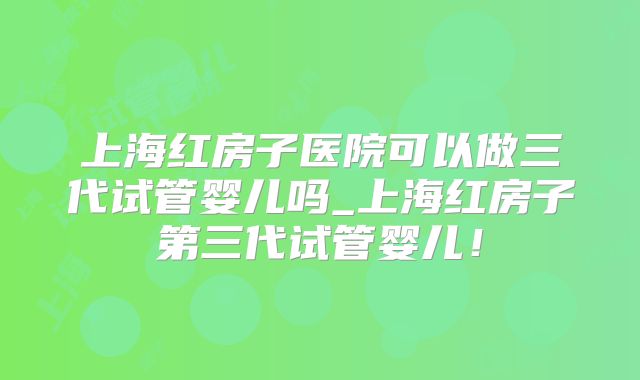 上海红房子医院可以做三代试管婴儿吗_上海红房子第三代试管婴儿！