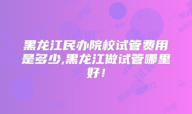 黑龙江民办院校试管费用是多少,黑龙江做试管哪里好!