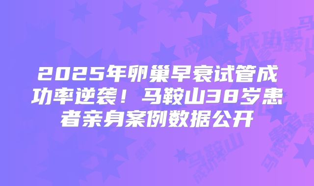 2025年卵巢早衰试管成功率逆袭！马鞍山38岁患者亲身案例数据公开