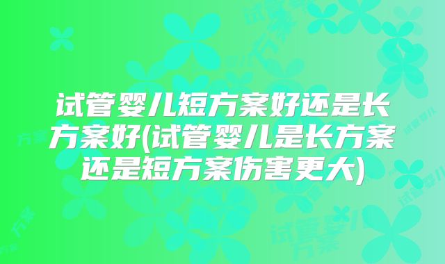 试管婴儿短方案好还是长方案好(试管婴儿是长方案还是短方案伤害更大)
