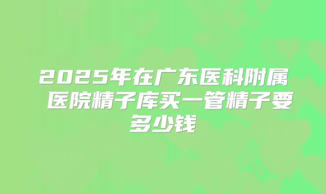 2025年在广东医科附属 医院精子库买一管精子要多少钱