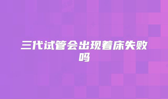 三代试管会出现着床失败吗