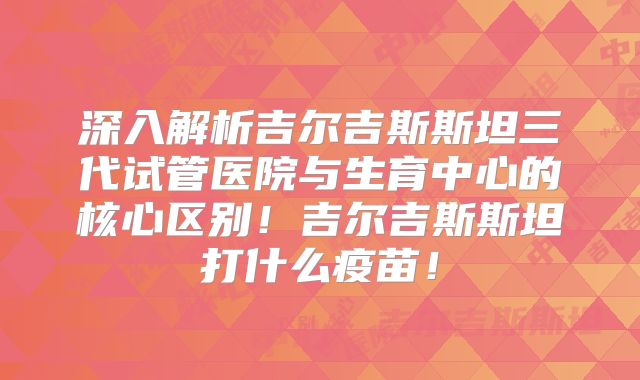 深入解析吉尔吉斯斯坦三代试管医院与生育中心的核心区别！吉尔吉斯斯坦打什么疫苗！